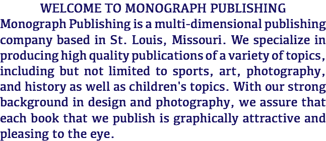 WELCOME TO MONOGRAPH PUBLISHING Monograph Publishing is a multi-dimensional publishing company based in St. Louis, Missouri. We specialize in producing high quality publications of a variety of topics, including but not limited to sports, art, photography, and history as well as children's topics. With our strong background in design and photography, we assure that each book that we publish is graphically attractive and pleasing to the eye. 